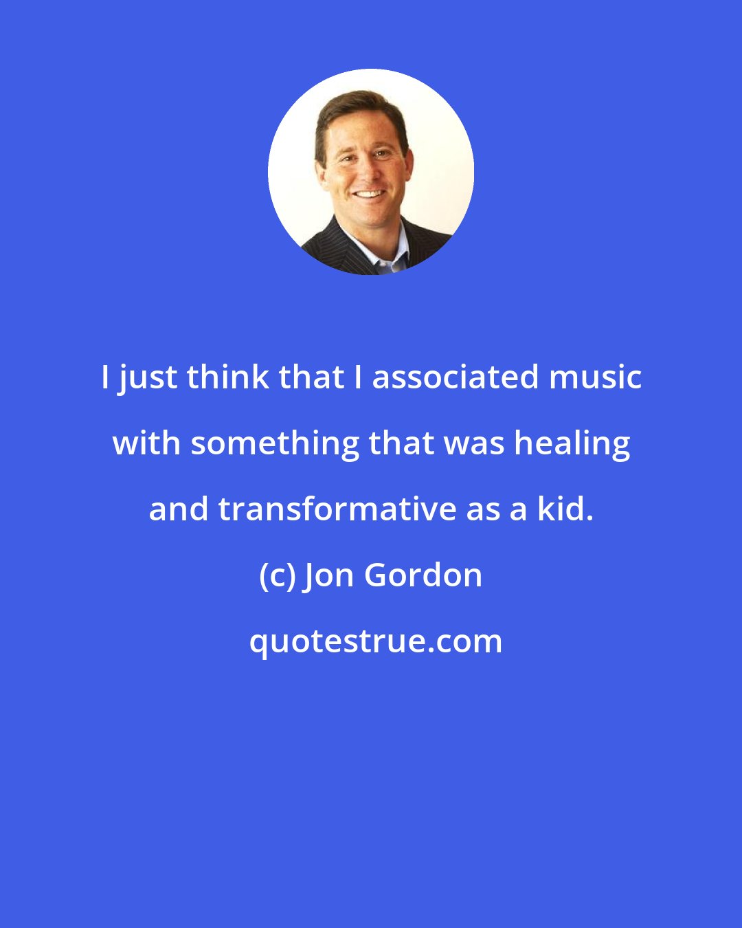 Jon Gordon: I just think that I associated music with something that was healing and transformative as a kid.