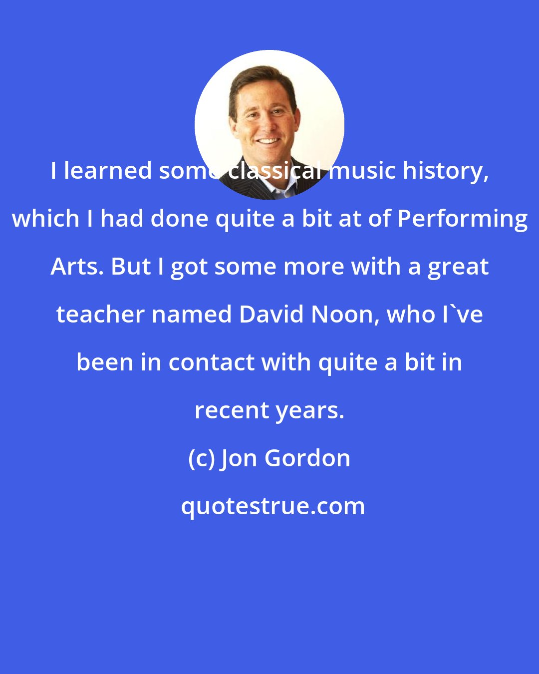 Jon Gordon: I learned some classical music history, which I had done quite a bit at of Performing Arts. But I got some more with a great teacher named David Noon, who I've been in contact with quite a bit in recent years.