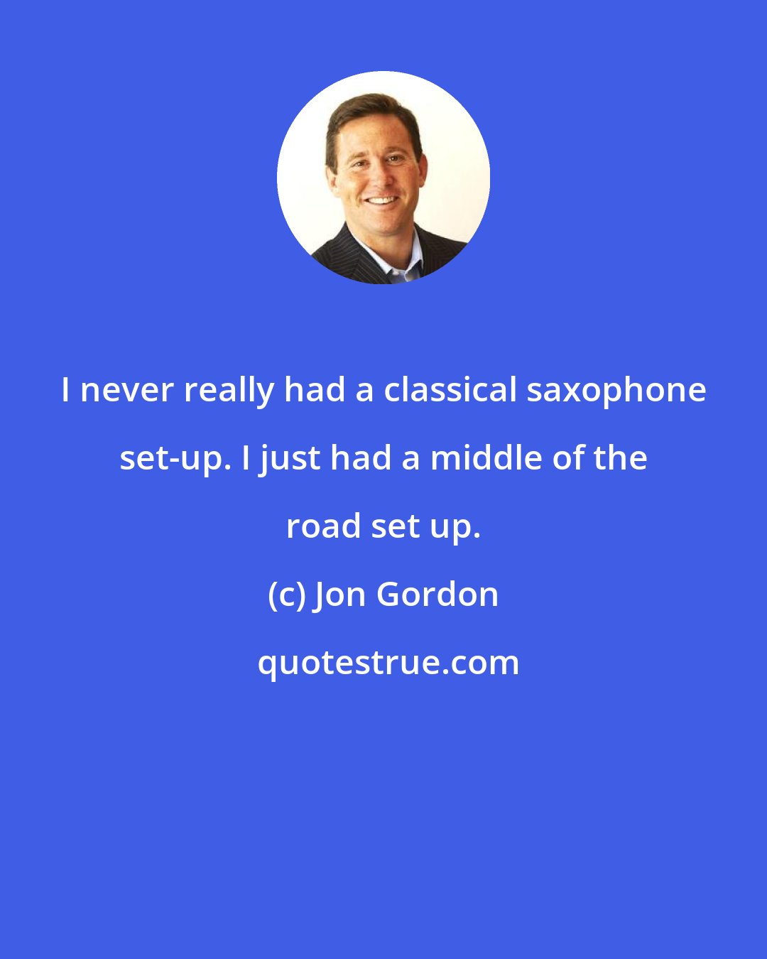 Jon Gordon: I never really had a classical saxophone set-up. I just had a middle of the road set up.