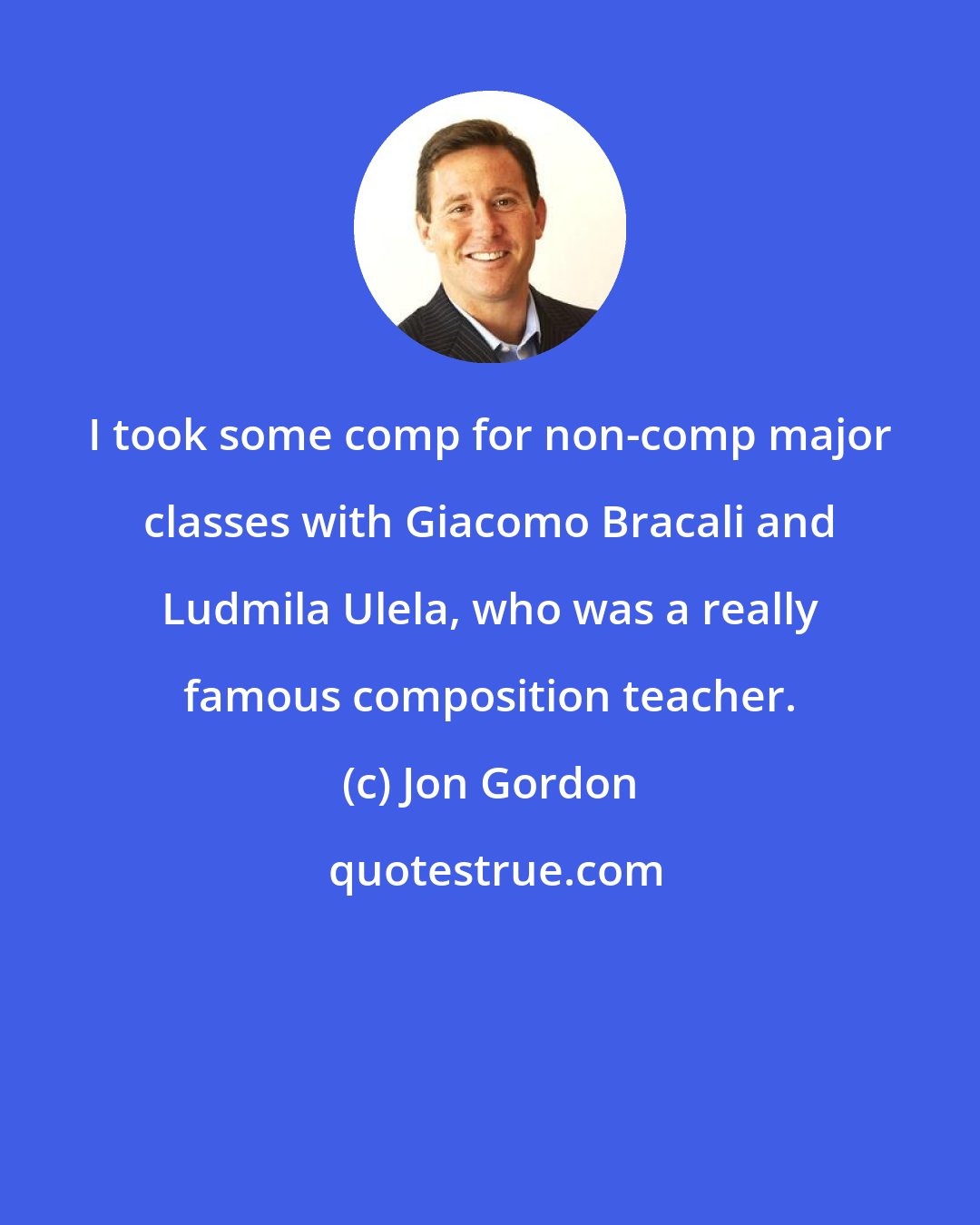 Jon Gordon: I took some comp for non-comp major classes with Giacomo Bracali and Ludmila Ulela, who was a really famous composition teacher.