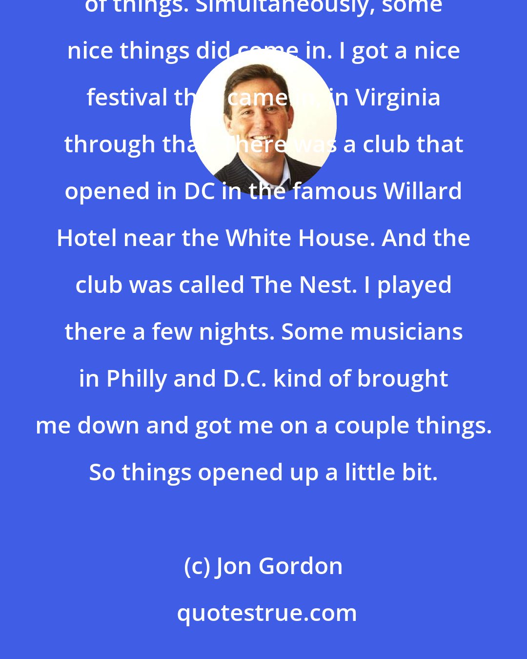 Jon Gordon: I was able to go over [Saxophone Competition] and work a little more in Europe. I'm thankful that those of kinds of things. Simultaneously, some nice things did come in. I got a nice festival that came in, in Virginia through that. There was a club that opened in DC in the famous Willard Hotel near the White House. And the club was called The Nest. I played there a few nights. Some musicians in Philly and D.C. kind of brought me down and got me on a couple things. So things opened up a little bit.