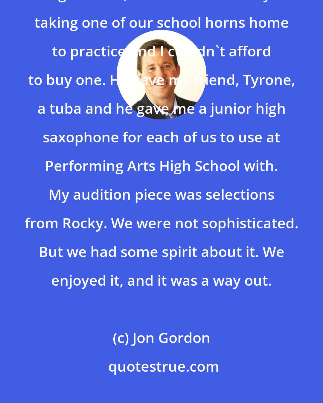 Jon Gordon: [Larry Laurenzano] gave me a junior high school saxophone to take to high school, because I was always taking one of our school horns home to practice and I couldn't afford to buy one. He gave my friend, Tyrone, a tuba and he gave me a junior high saxophone for each of us to use at Performing Arts High School with. My audition piece was selections from Rocky. We were not sophisticated. But we had some spirit about it. We enjoyed it, and it was a way out.