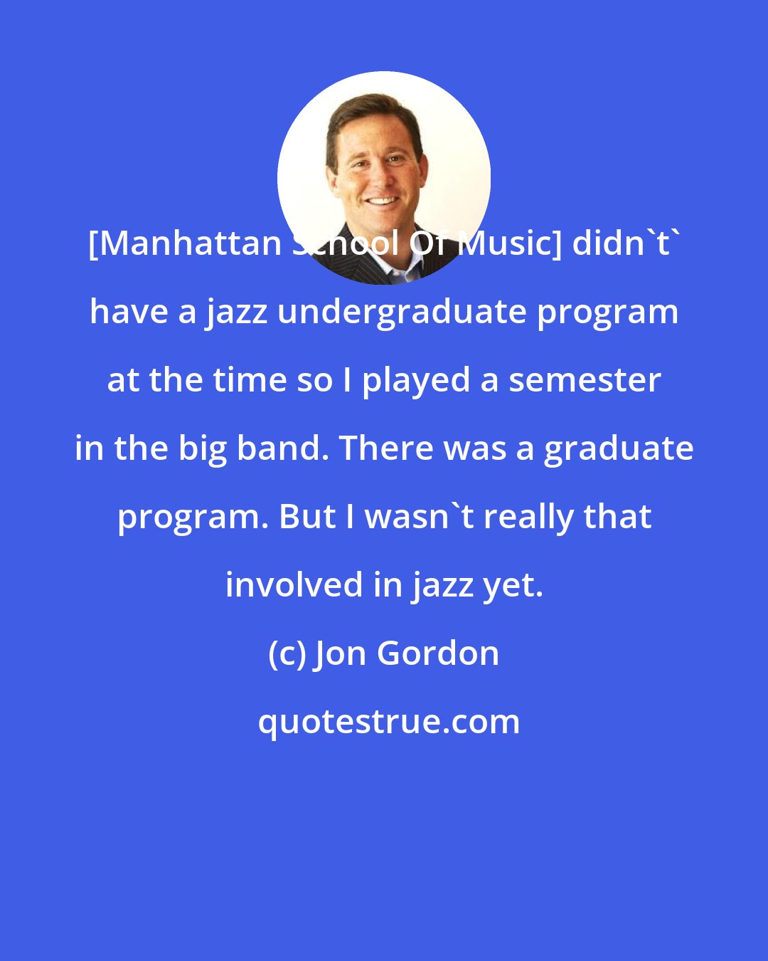 Jon Gordon: [Manhattan School Of Music] didn't' have a jazz undergraduate program at the time so I played a semester in the big band. There was a graduate program. But I wasn't really that involved in jazz yet.