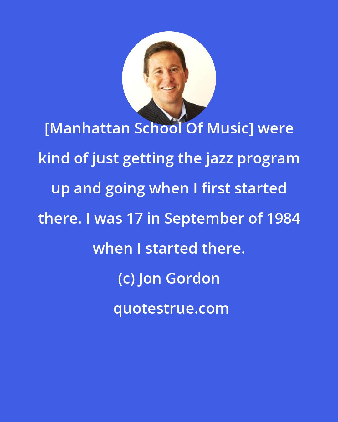 Jon Gordon: [Manhattan School Of Music] were kind of just getting the jazz program up and going when I first started there. I was 17 in September of 1984 when I started there.