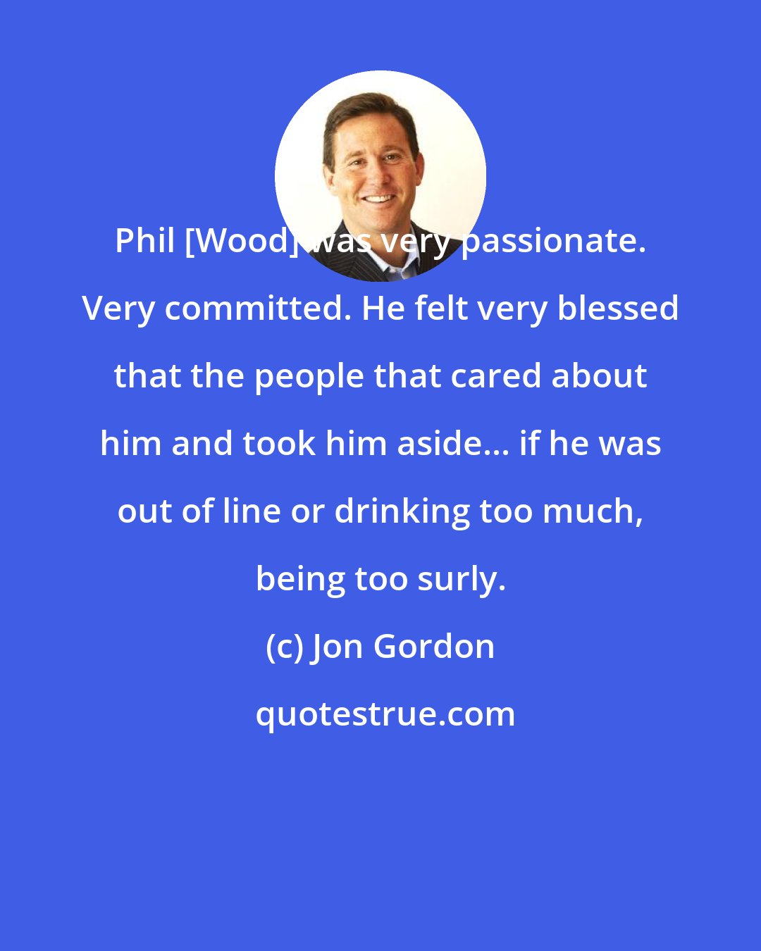 Jon Gordon: Phil [Wood] was very passionate. Very committed. He felt very blessed that the people that cared about him and took him aside... if he was out of line or drinking too much, being too surly.