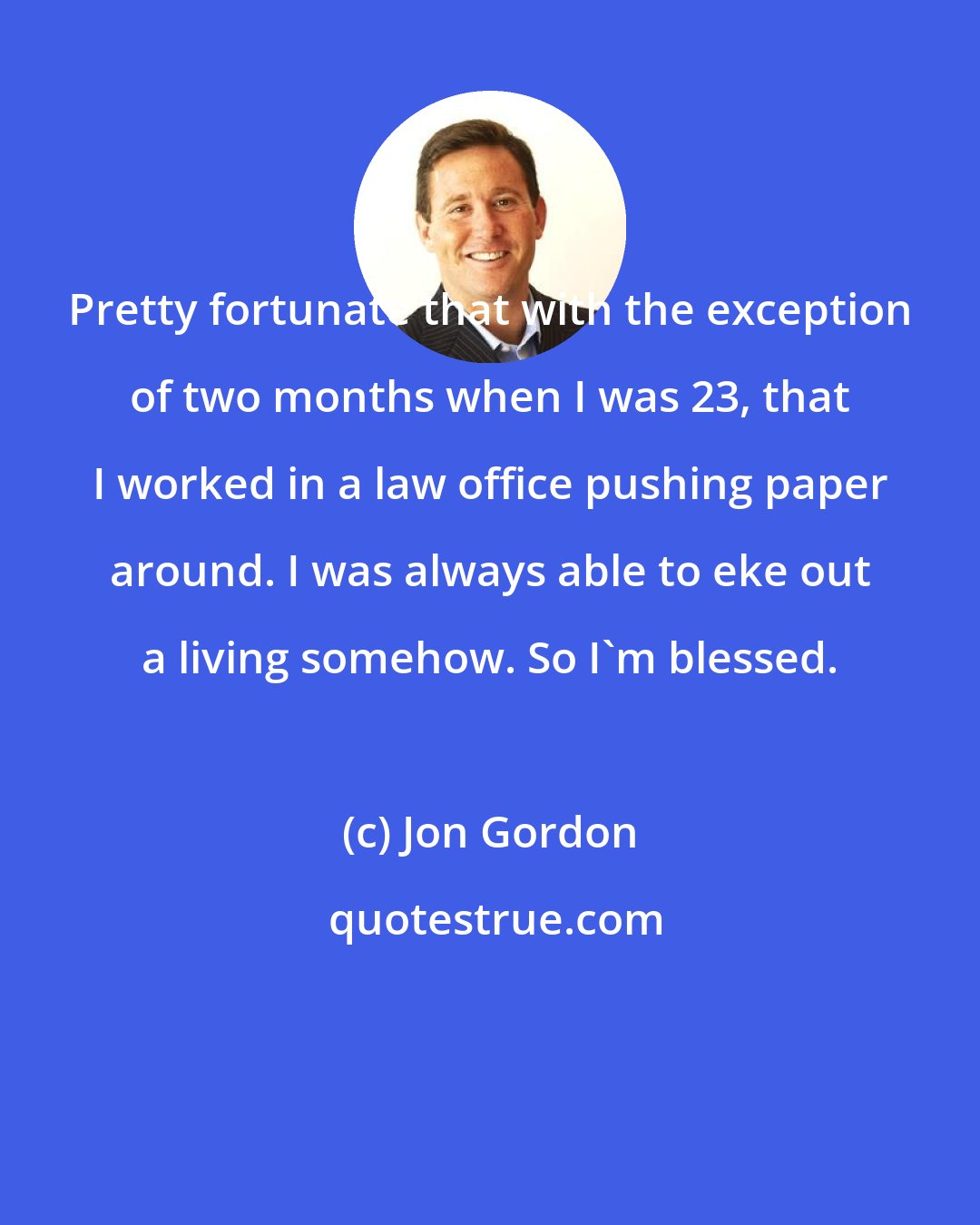 Jon Gordon: Pretty fortunate that with the exception of two months when I was 23, that I worked in a law office pushing paper around. I was always able to eke out a living somehow. So I'm blessed.