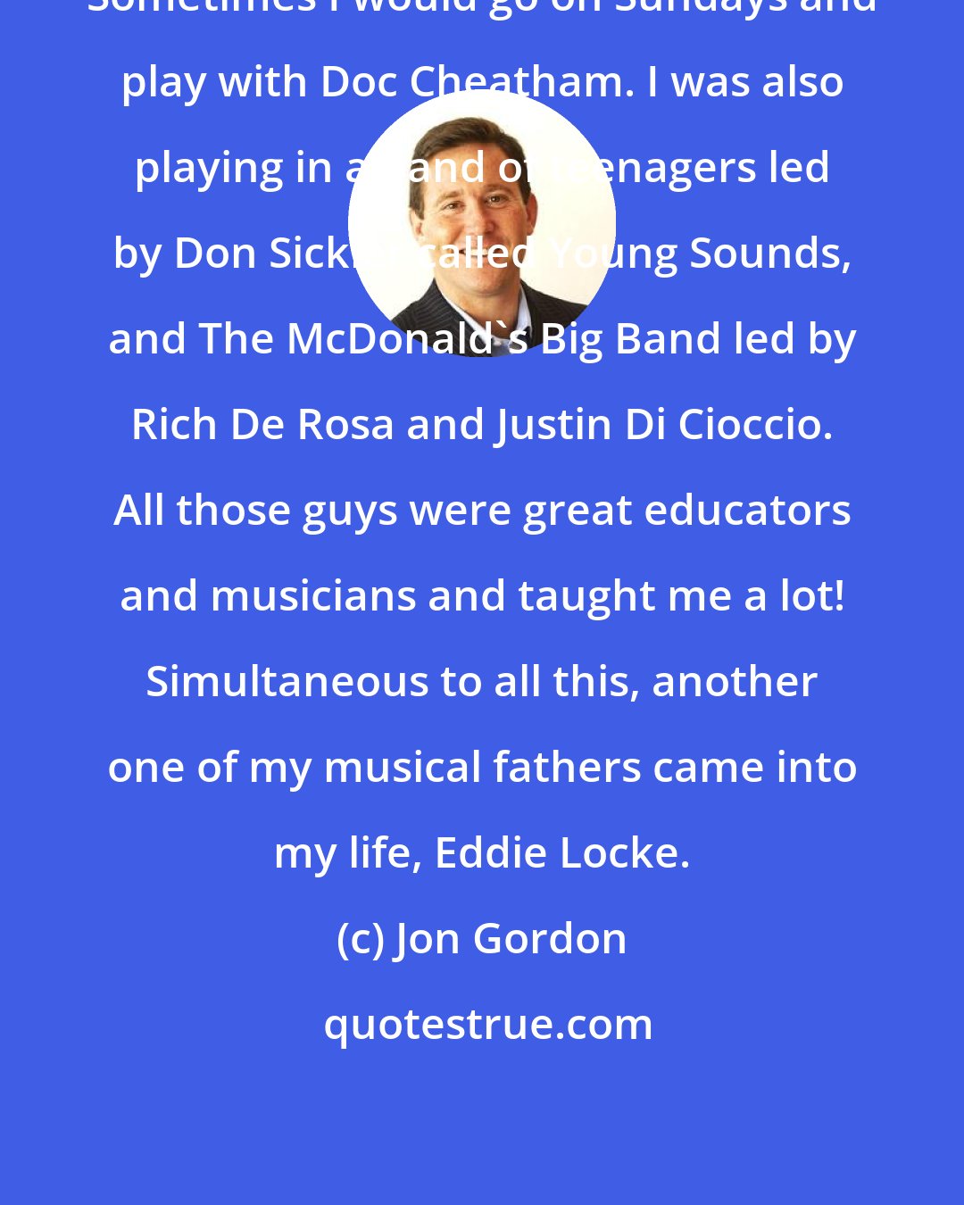 Jon Gordon: Sometimes I would go on Sundays and play with Doc Cheatham. I was also playing in a band of teenagers led by Don Sickler called Young Sounds, and The McDonald's Big Band led by Rich De Rosa and Justin Di Cioccio. All those guys were great educators and musicians and taught me a lot! Simultaneous to all this, another one of my musical fathers came into my life, Eddie Locke.