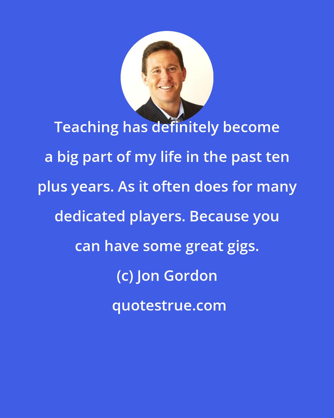 Jon Gordon: Teaching has definitely become a big part of my life in the past ten plus years. As it often does for many dedicated players. Because you can have some great gigs.