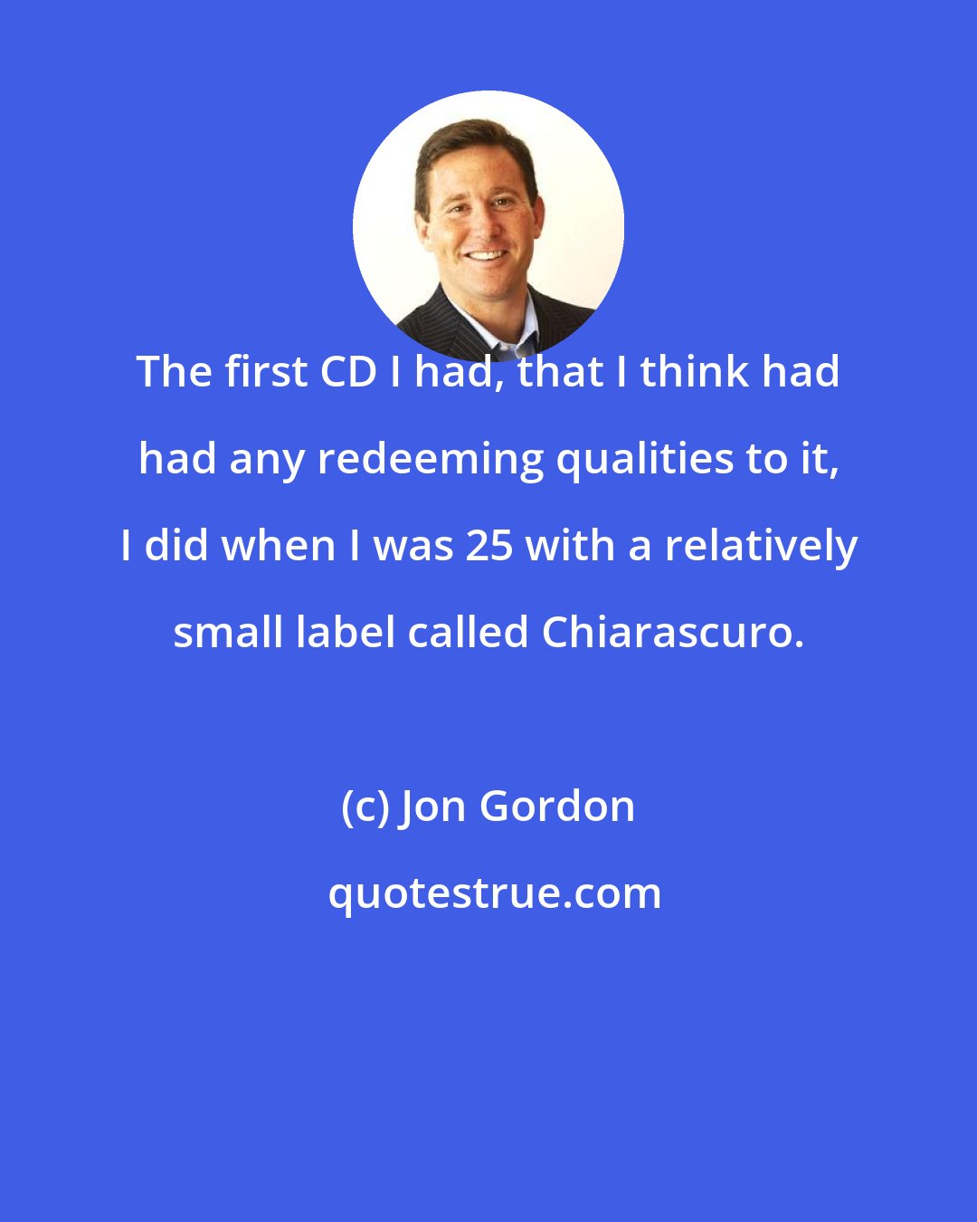 Jon Gordon: The first CD I had, that I think had had any redeeming qualities to it, I did when I was 25 with a relatively small label called Chiarascuro.