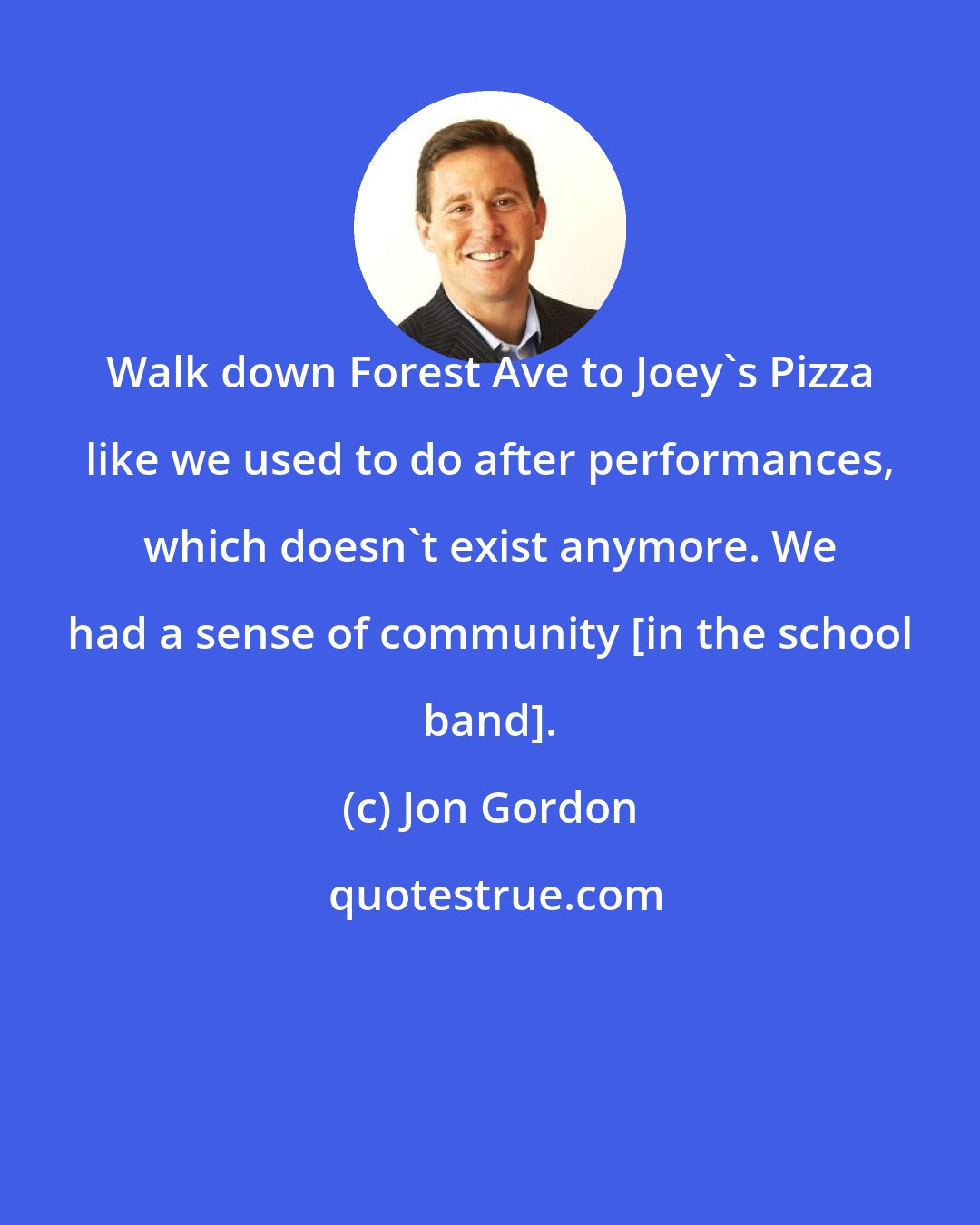 Jon Gordon: Walk down Forest Ave to Joey's Pizza like we used to do after performances, which doesn't exist anymore. We had a sense of community [in the school band].