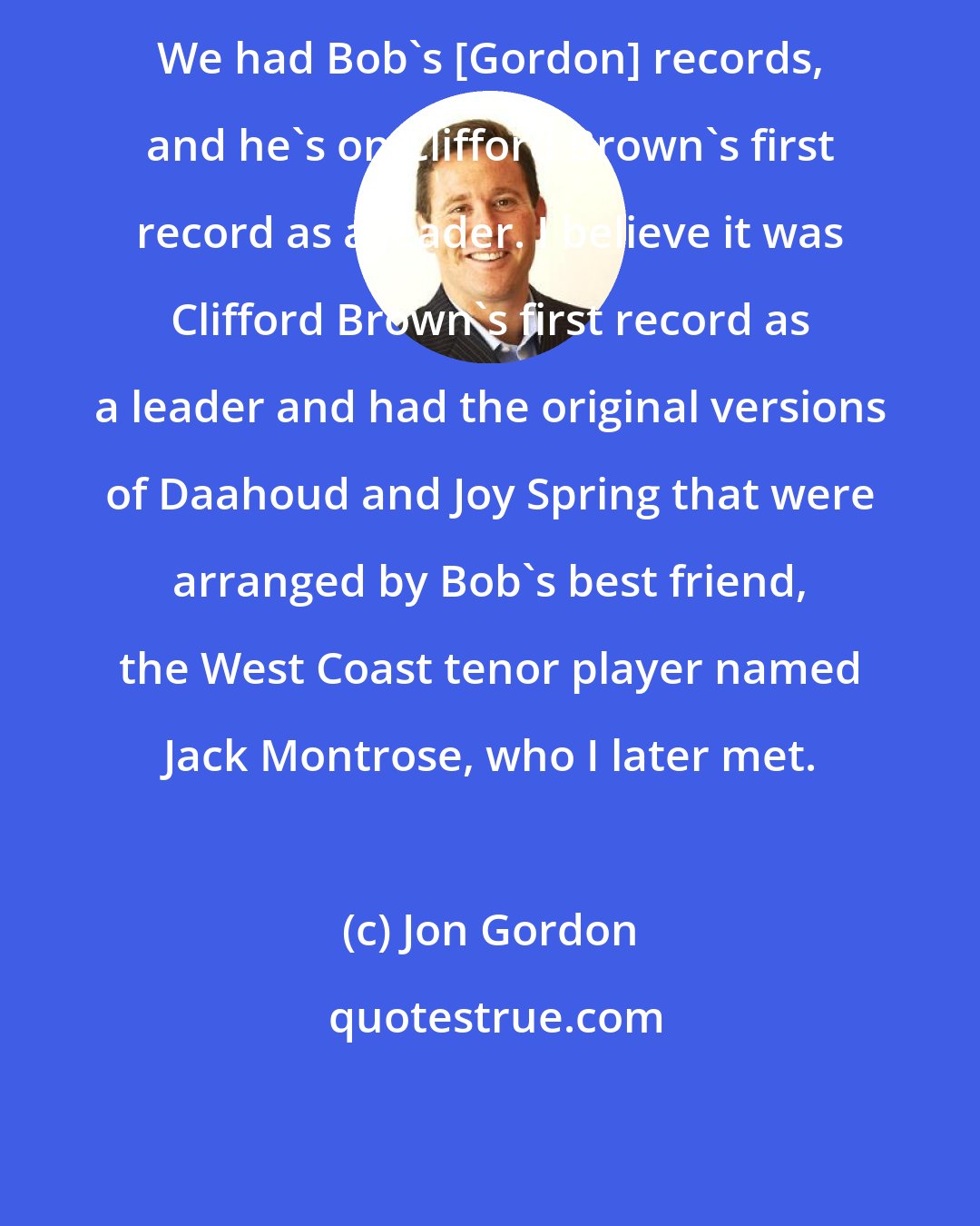 Jon Gordon: We had Bob's [Gordon] records, and he's on Clifford Brown's first record as a leader. I believe it was Clifford Brown's first record as a leader and had the original versions of Daahoud and Joy Spring that were arranged by Bob's best friend, the West Coast tenor player named Jack Montrose, who I later met.