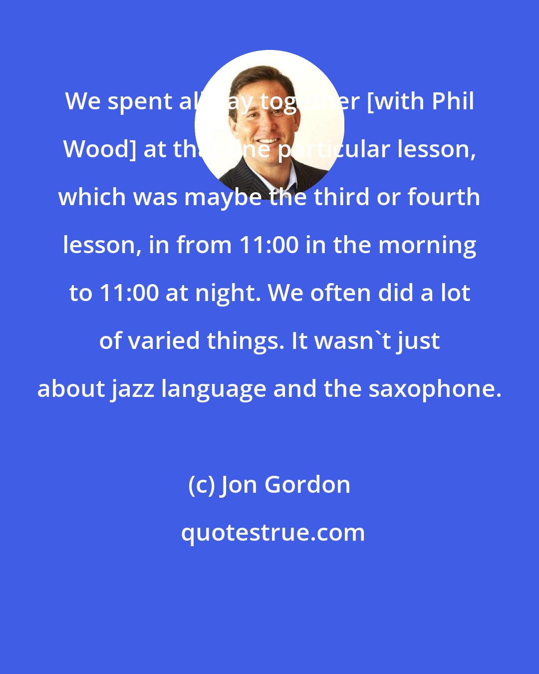 Jon Gordon: We spent all day together [with Phil Wood] at that one particular lesson, which was maybe the third or fourth lesson, in from 11:00 in the morning to 11:00 at night. We often did a lot of varied things. It wasn't just about jazz language and the saxophone.