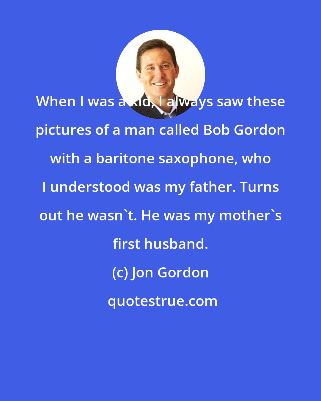 Jon Gordon: When I was a kid, I always saw these pictures of a man called Bob Gordon with a baritone saxophone, who I understood was my father. Turns out he wasn't. He was my mother's first husband.