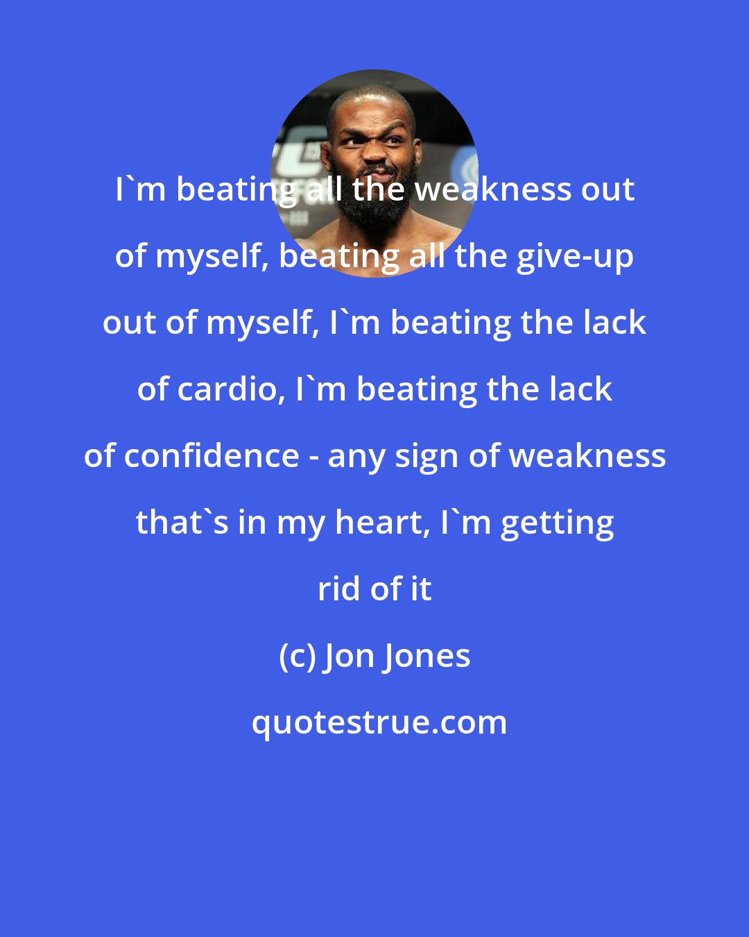 Jon Jones: I'm beating all the weakness out of myself, beating all the give-up out of myself, I'm beating the lack of cardio, I'm beating the lack of confidence - any sign of weakness that's in my heart, I'm getting rid of it