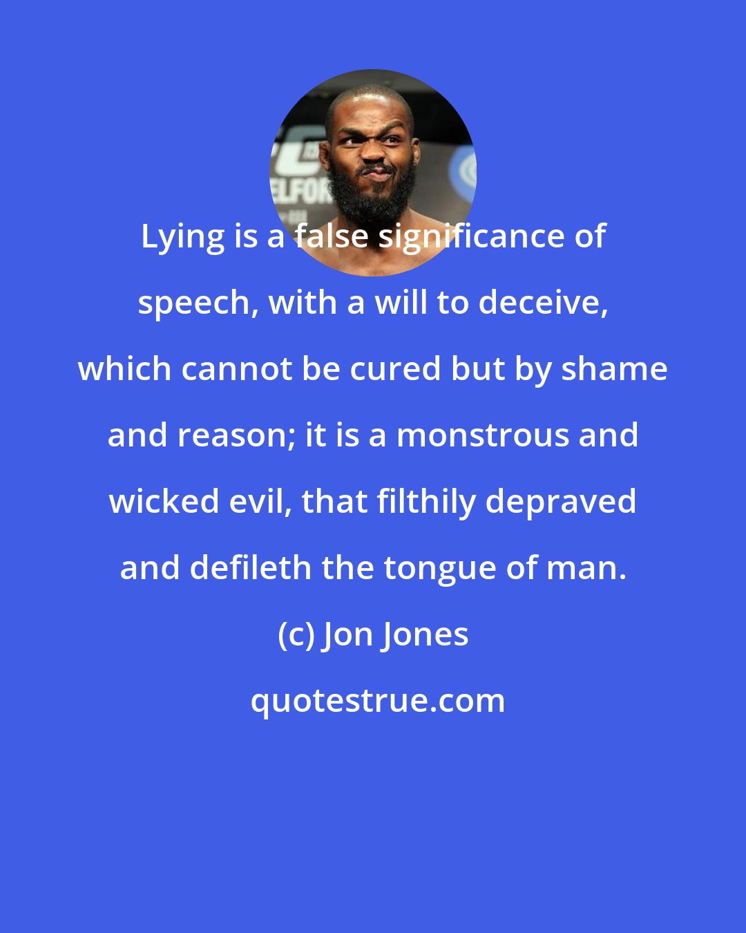 Jon Jones: Lying is a false significance of speech, with a will to deceive, which cannot be cured but by shame and reason; it is a monstrous and wicked evil, that filthily depraved and defileth the tongue of man.