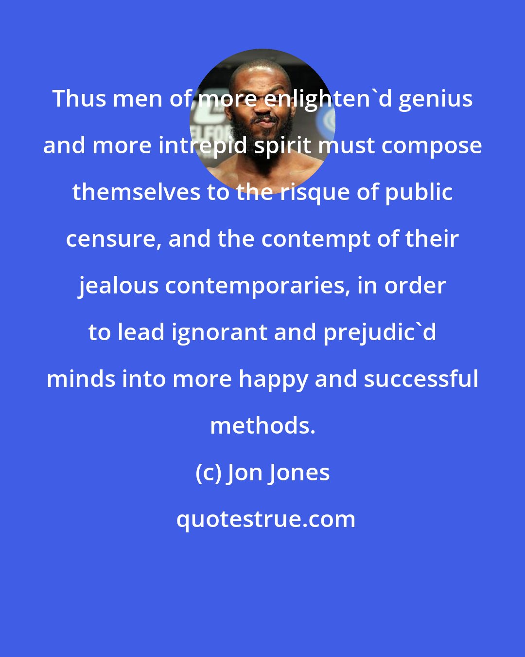 Jon Jones: Thus men of more enlighten'd genius and more intrepid spirit must compose themselves to the risque of public censure, and the contempt of their jealous contemporaries, in order to lead ignorant and prejudic'd minds into more happy and successful methods.