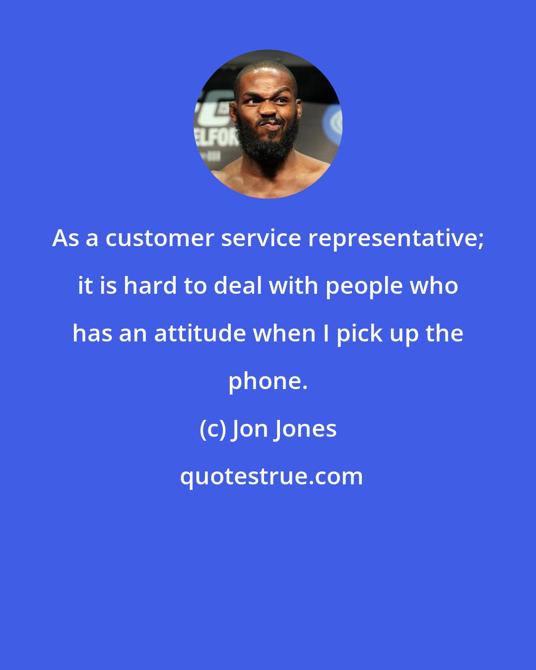 Jon Jones: As a customer service representative; it is hard to deal with people who has an attitude when I pick up the phone.