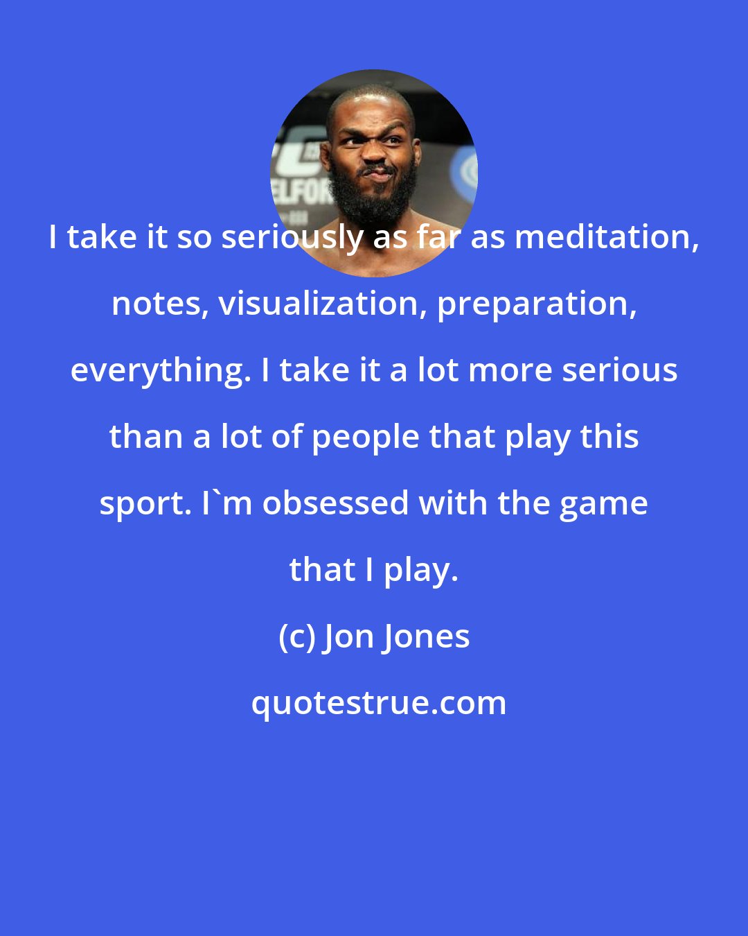 Jon Jones: I take it so seriously as far as meditation, notes, visualization, preparation, everything. I take it a lot more serious than a lot of people that play this sport. I'm obsessed with the game that I play.