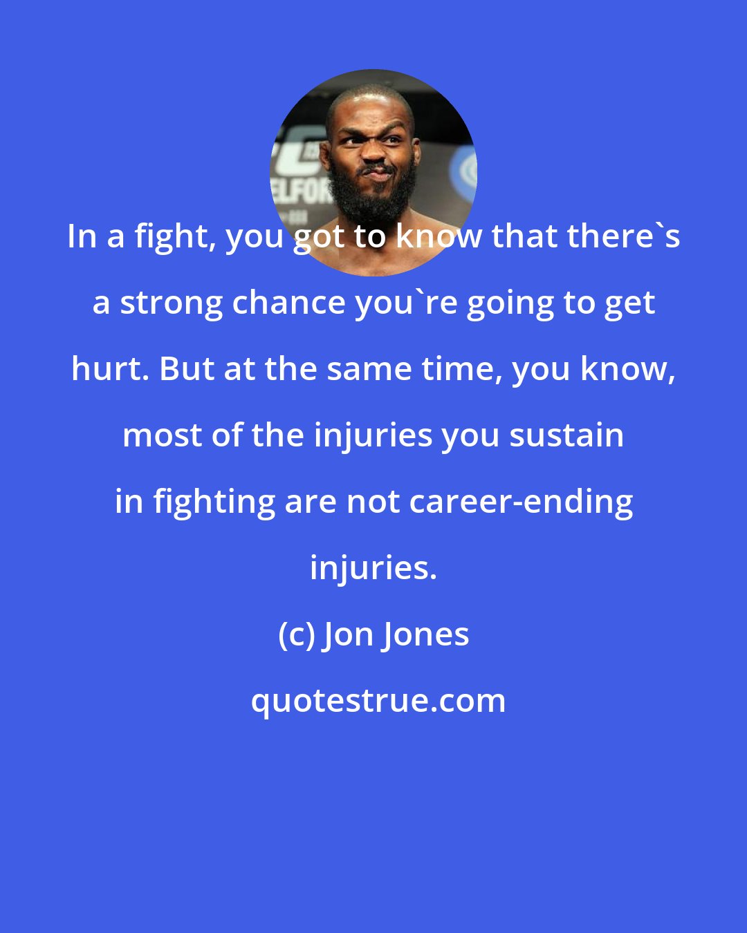 Jon Jones: In a fight, you got to know that there's a strong chance you're going to get hurt. But at the same time, you know, most of the injuries you sustain in fighting are not career-ending injuries.