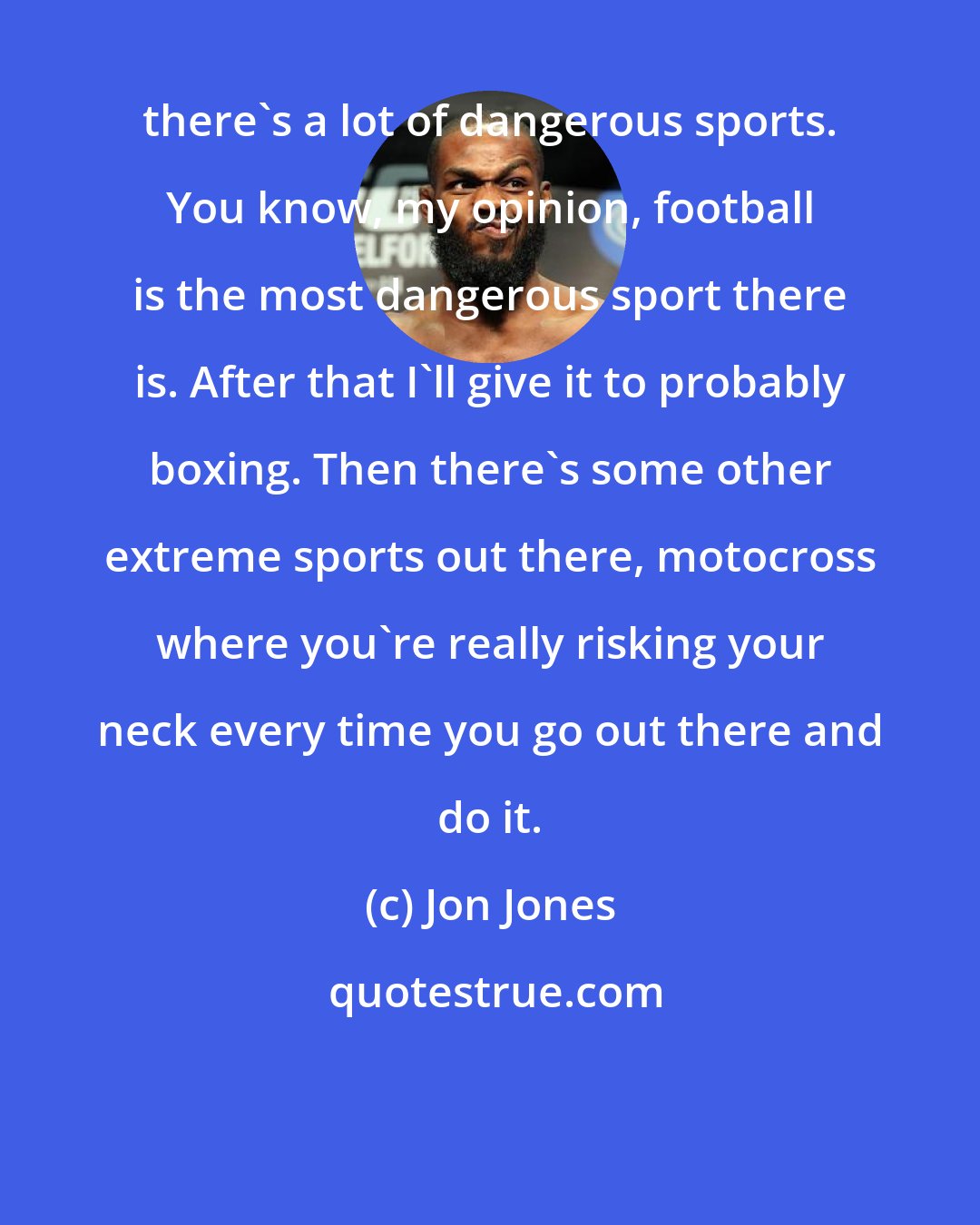 Jon Jones: there's a lot of dangerous sports. You know, my opinion, football is the most dangerous sport there is. After that I'll give it to probably boxing. Then there's some other extreme sports out there, motocross where you're really risking your neck every time you go out there and do it.