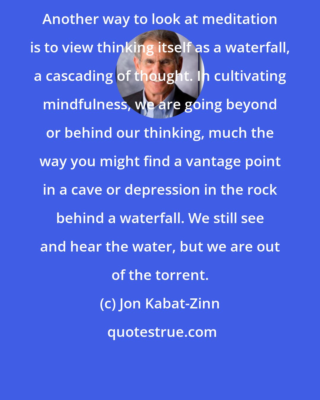 Jon Kabat-Zinn: Another way to look at meditation is to view thinking itself as a waterfall, a cascading of thought. In cultivating mindfulness, we are going beyond or behind our thinking, much the way you might find a vantage point in a cave or depression in the rock behind a waterfall. We still see and hear the water, but we are out of the torrent.