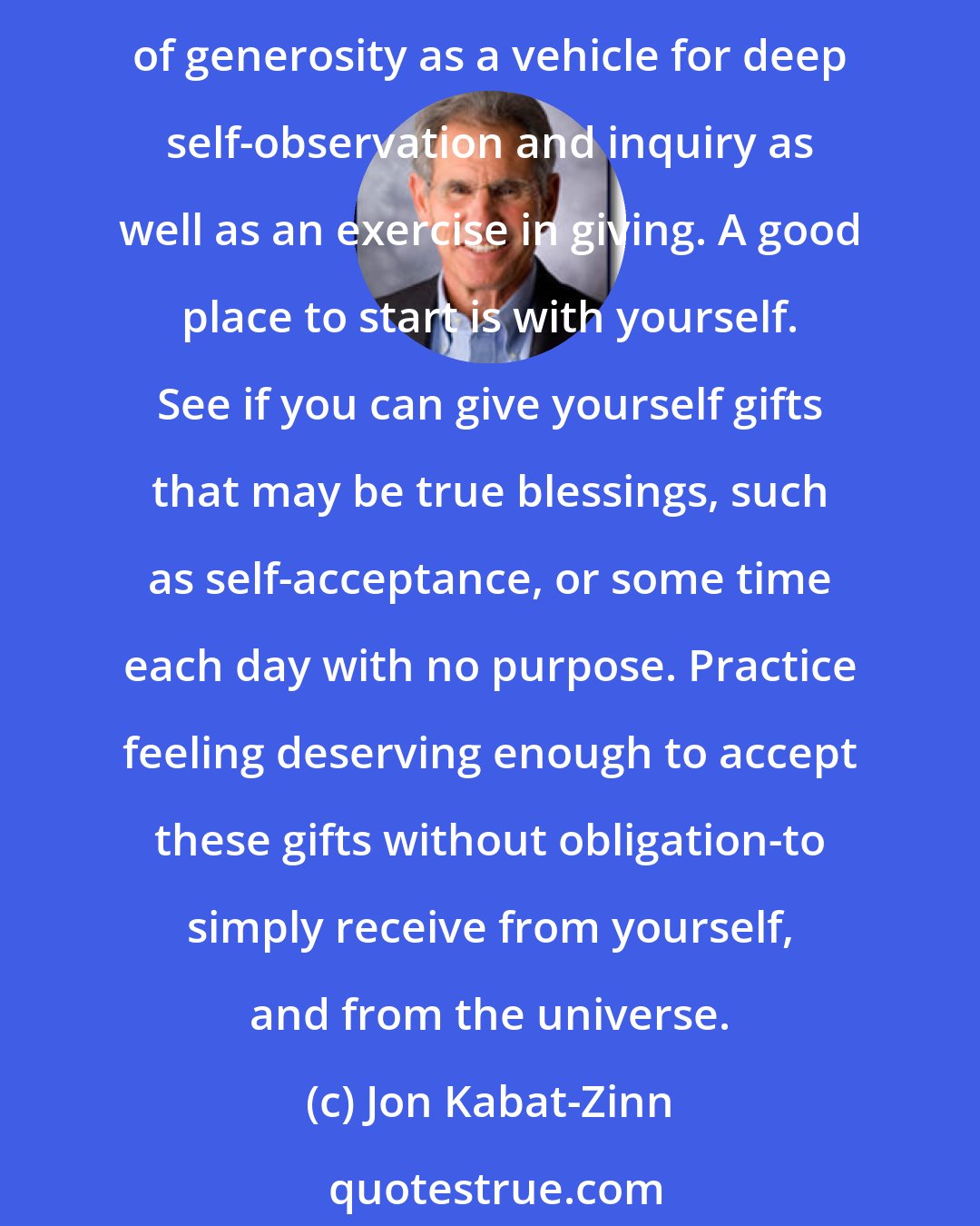 Jon Kabat-Zinn: Generosity is another quality which, like patience, letting go, non-judging, and trust, provides a solid foundation for mindfulness practice. You might experiment with using the cultivation of generosity as a vehicle for deep self-observation and inquiry as well as an exercise in giving. A good place to start is with yourself. See if you can give yourself gifts that may be true blessings, such as self-acceptance, or some time each day with no purpose. Practice feeling deserving enough to accept these gifts without obligation-to simply receive from yourself, and from the universe.