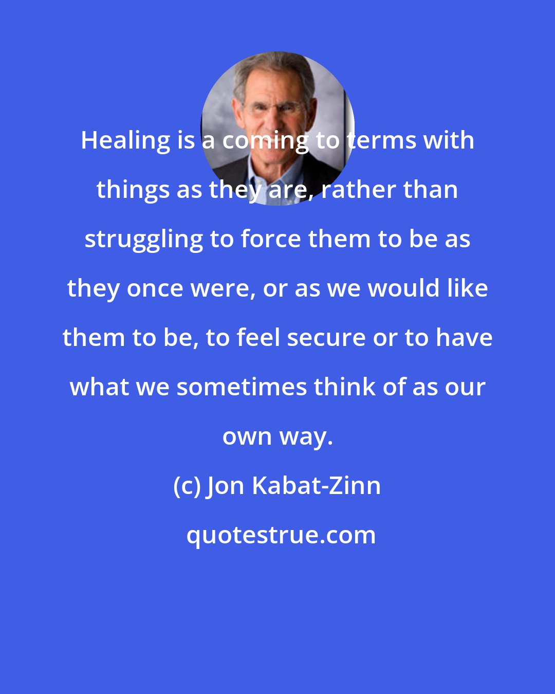 Jon Kabat-Zinn: Healing is a coming to terms with things as they are, rather than struggling to force them to be as they once were, or as we would like them to be, to feel secure or to have what we sometimes think of as our own way.