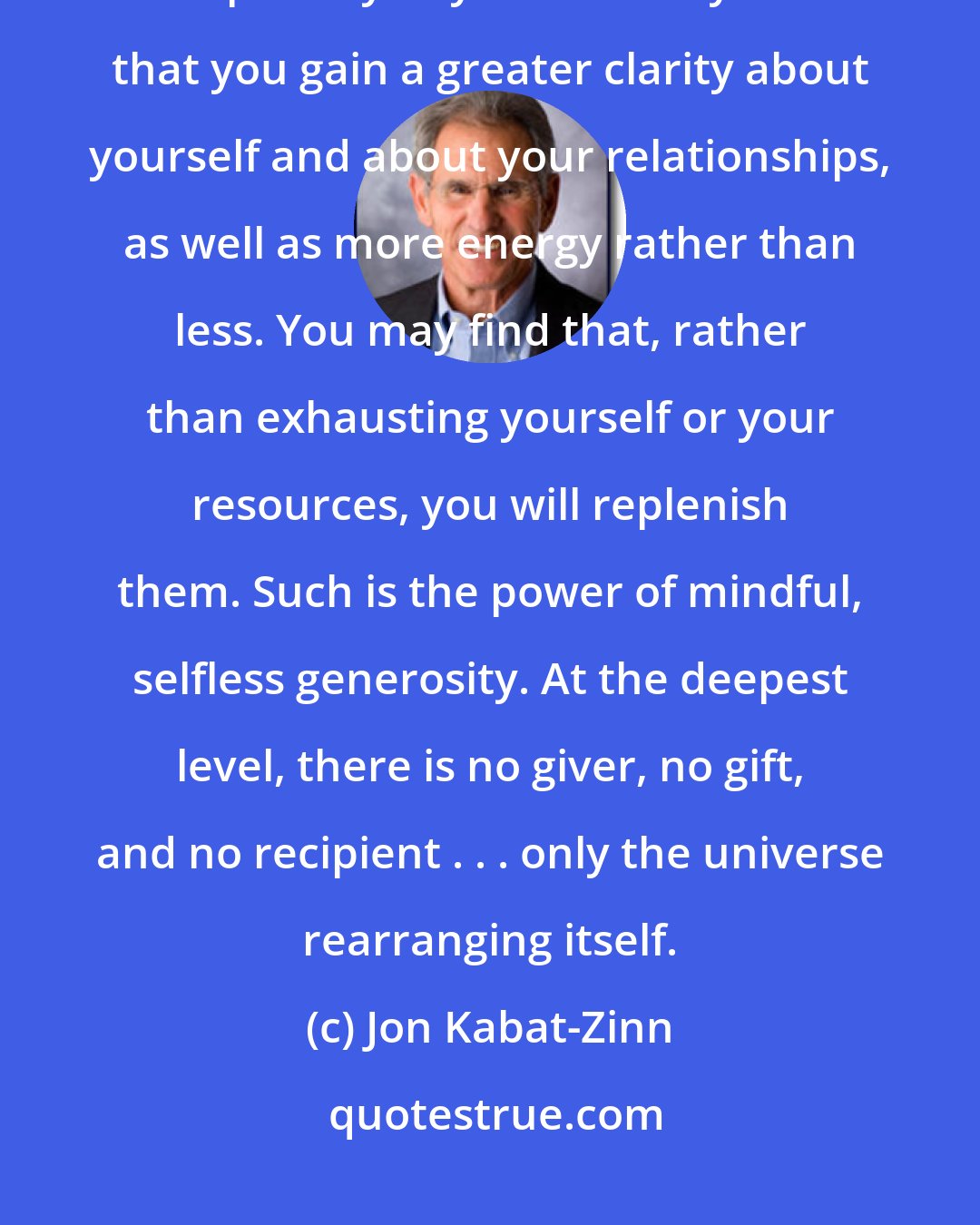 Jon Kabat-Zinn: Initiate giving. Don't wait for someone to ask. See what happens - especially to you. You may find that you gain a greater clarity about yourself and about your relationships, as well as more energy rather than less. You may find that, rather than exhausting yourself or your resources, you will replenish them. Such is the power of mindful, selfless generosity. At the deepest level, there is no giver, no gift, and no recipient . . . only the universe rearranging itself.