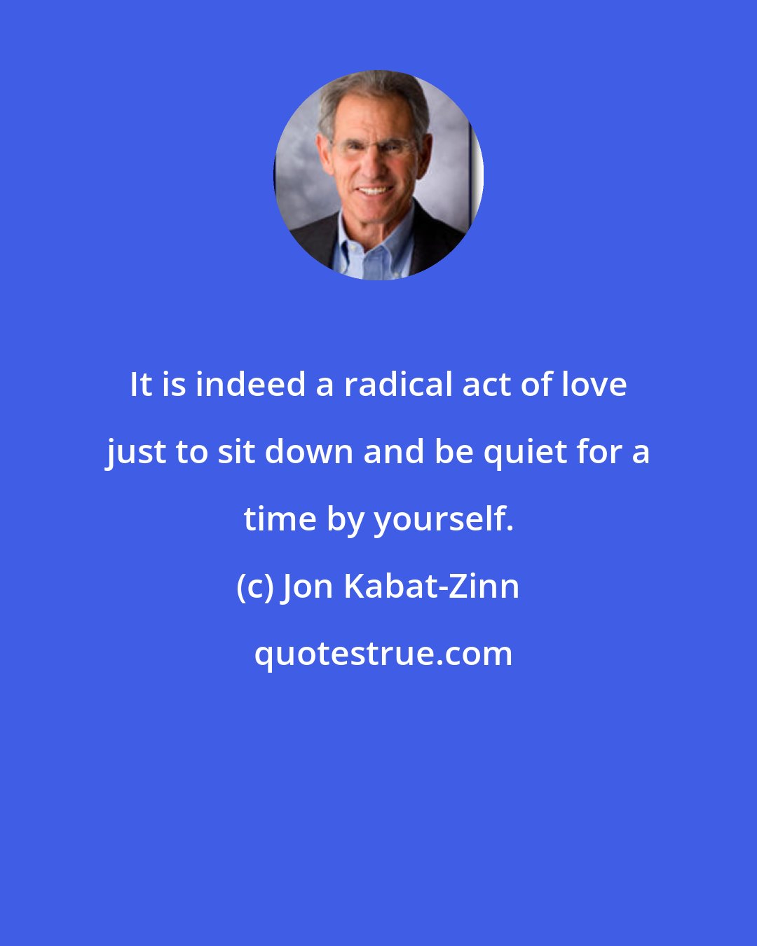 Jon Kabat-Zinn: It is indeed a radical act of love just to sit down and be quiet for a time by yourself.