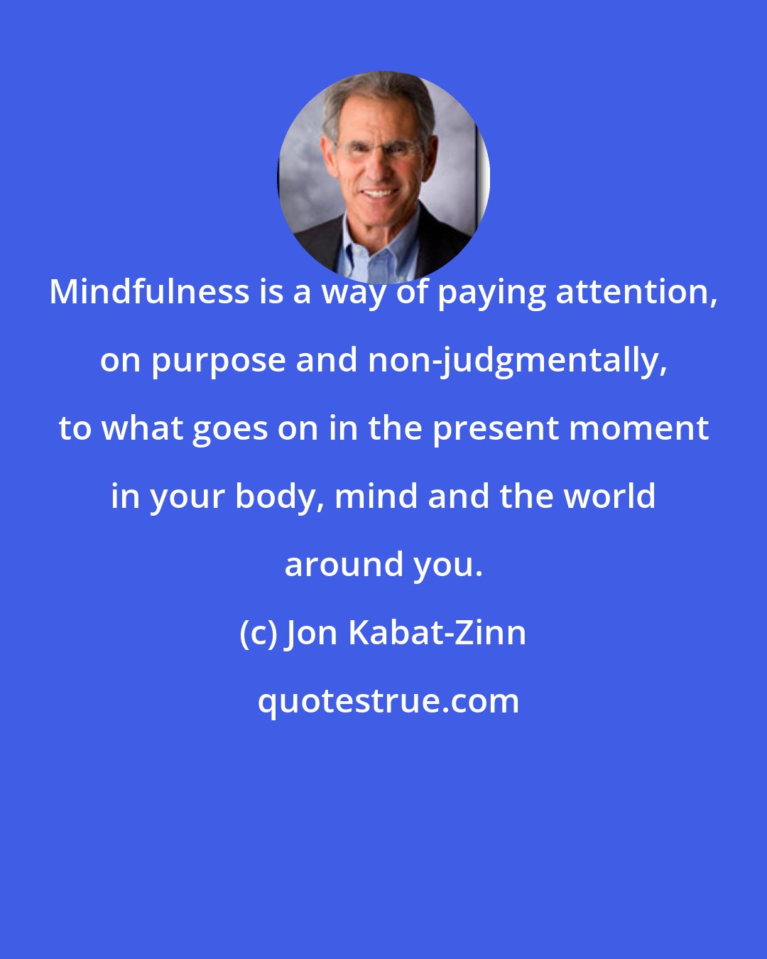 Jon Kabat-Zinn: Mindfulness is a way of paying attention, on purpose and non-judgmentally, to what goes on in the present moment in your body, mind and the world around you.