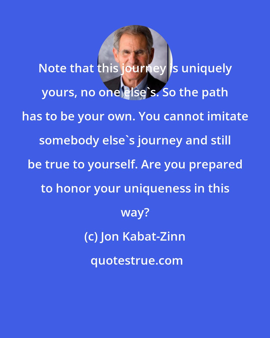 Jon Kabat-Zinn: Note that this journey is uniquely yours, no one else's. So the path has to be your own. You cannot imitate somebody else's journey and still be true to yourself. Are you prepared to honor your uniqueness in this way?