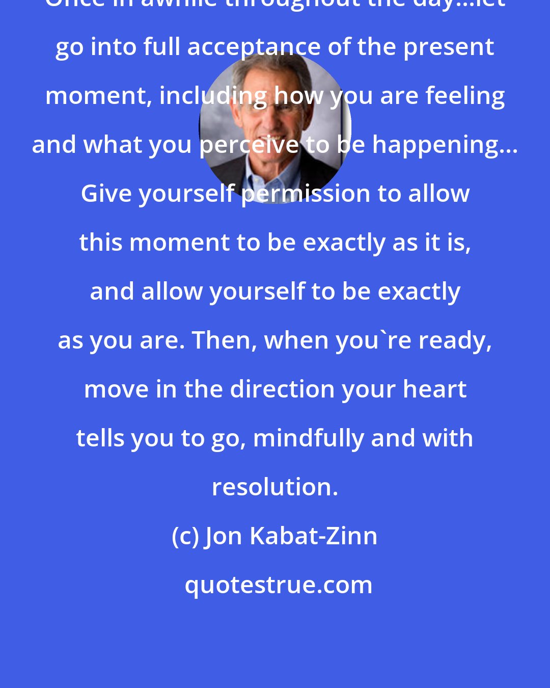 Jon Kabat-Zinn: Once in awhile throughout the day...let go into full acceptance of the present moment, including how you are feeling and what you perceive to be happening... Give yourself permission to allow this moment to be exactly as it is, and allow yourself to be exactly as you are. Then, when you're ready, move in the direction your heart tells you to go, mindfully and with resolution.