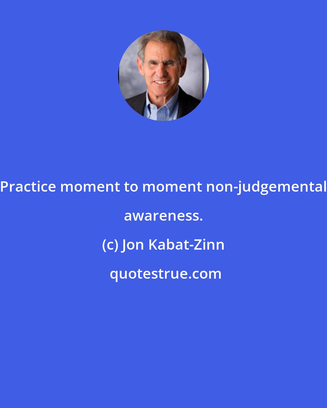 Jon Kabat-Zinn: Practice moment to moment non-judgemental awareness.