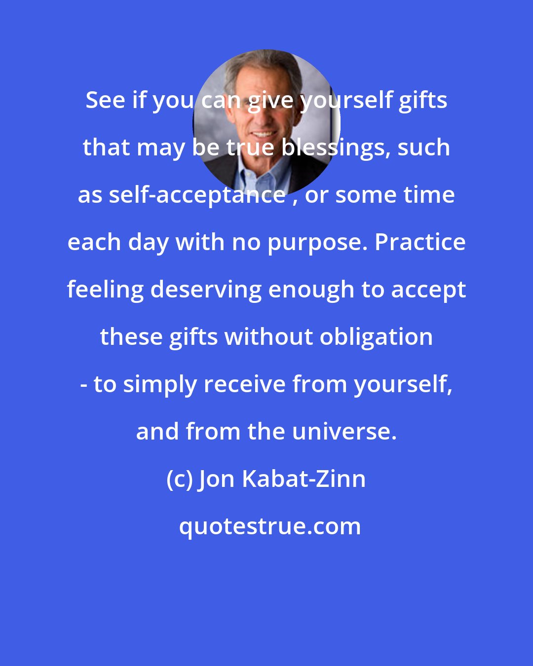 Jon Kabat-Zinn: See if you can give yourself gifts that may be true blessings, such as self-acceptance , or some time each day with no purpose. Practice feeling deserving enough to accept these gifts without obligation - to simply receive from yourself, and from the universe.