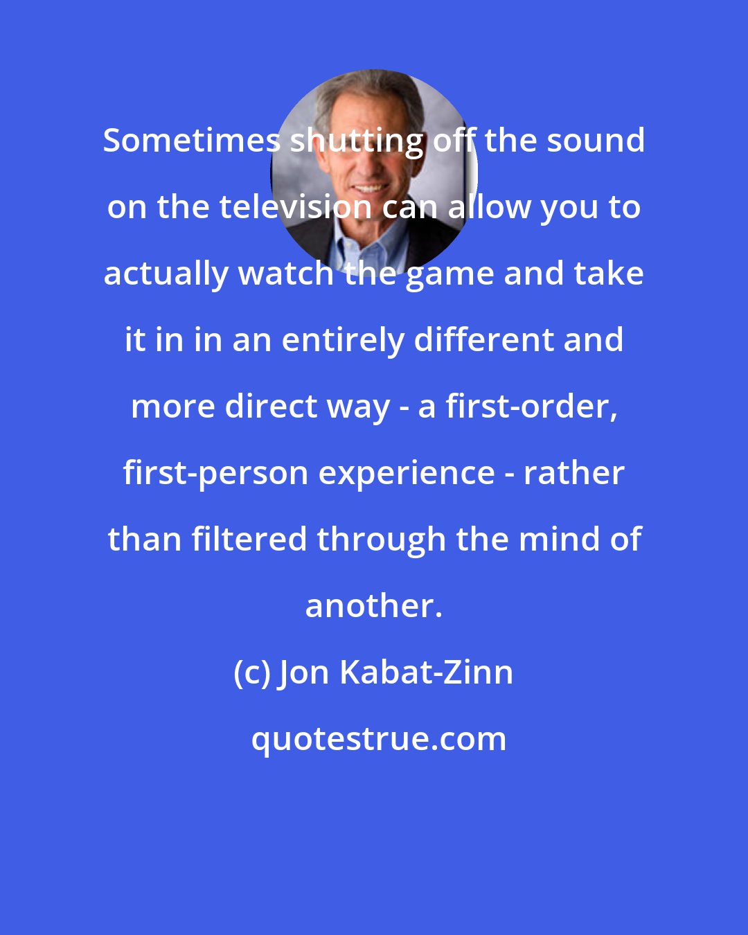 Jon Kabat-Zinn: Sometimes shutting off the sound on the television can allow you to actually watch the game and take it in in an entirely different and more direct way - a first-order, first-person experience - rather than filtered through the mind of another.