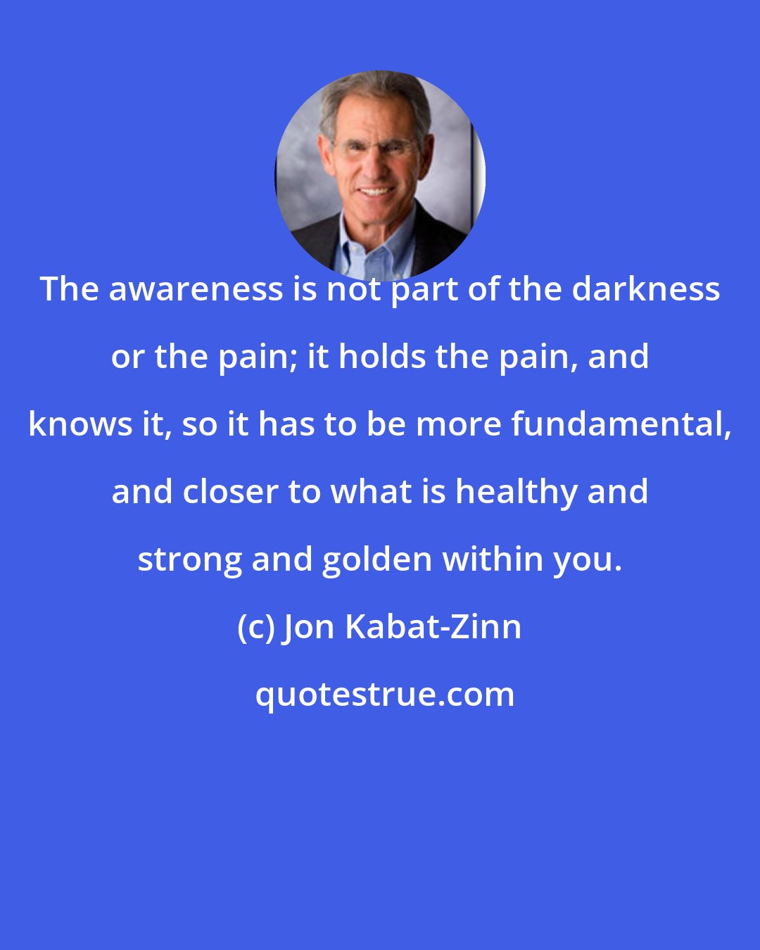 Jon Kabat-Zinn: The awareness is not part of the darkness or the pain; it holds the pain, and knows it, so it has to be more fundamental, and closer to what is healthy and strong and golden within you.