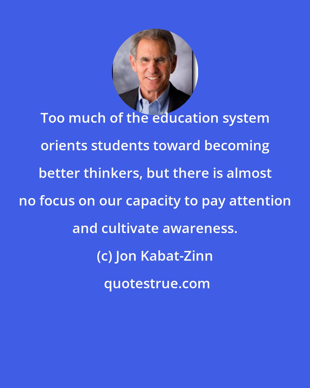 Jon Kabat-Zinn: Too much of the education system orients students toward becoming better thinkers, but there is almost no focus on our capacity to pay attention and cultivate awareness.