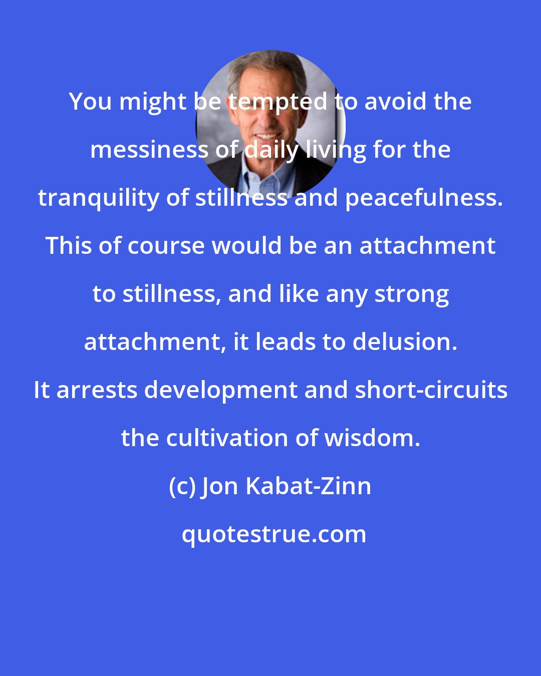 Jon Kabat-Zinn: You might be tempted to avoid the messiness of daily living for the tranquility of stillness and peacefulness. This of course would be an attachment to stillness, and like any strong attachment, it leads to delusion. It arrests development and short-circuits the cultivation of wisdom.