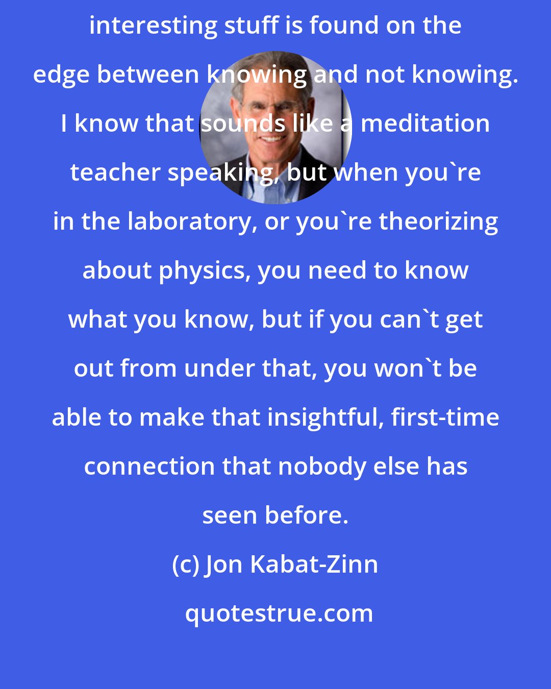 Jon Kabat-Zinn: Any really good scientist is as much an artist as a scientist. All the interesting stuff is found on the edge between knowing and not knowing. I know that sounds like a meditation teacher speaking, but when you're in the laboratory, or you're theorizing about physics, you need to know what you know, but if you can't get out from under that, you won't be able to make that insightful, first-time connection that nobody else has seen before.