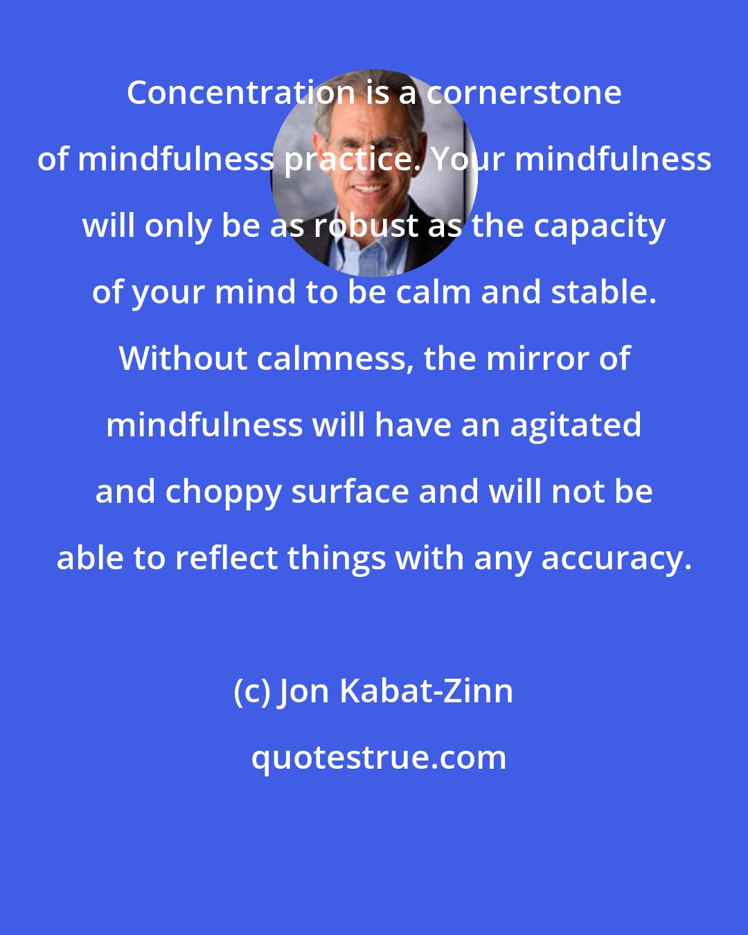 Jon Kabat-Zinn: Concentration is a cornerstone of mindfulness practice. Your mindfulness will only be as robust as the capacity of your mind to be calm and stable. Without calmness, the mirror of mindfulness will have an agitated and choppy surface and will not be able to reflect things with any accuracy.