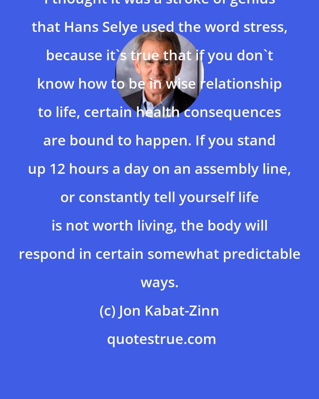 Jon Kabat-Zinn: I thought it was a stroke of genius that Hans Selye used the word stress, because it's true that if you don't know how to be in wise relationship to life, certain health consequences are bound to happen. If you stand up 12 hours a day on an assembly line, or constantly tell yourself life is not worth living, the body will respond in certain somewhat predictable ways.