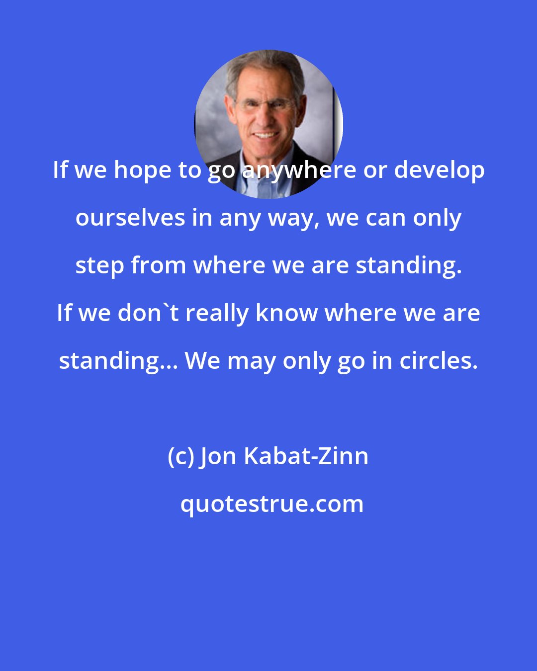 Jon Kabat-Zinn: If we hope to go anywhere or develop ourselves in any way, we can only step from where we are standing. If we don't really know where we are standing... We may only go in circles.