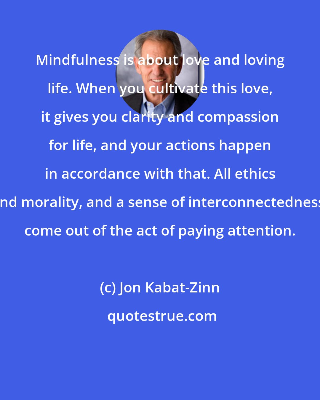 Jon Kabat-Zinn: Mindfulness is about love and loving life. When you cultivate this love, it gives you clarity and compassion for life, and your actions happen in accordance with that. All ethics and morality, and a sense of interconnectedness, come out of the act of paying attention.