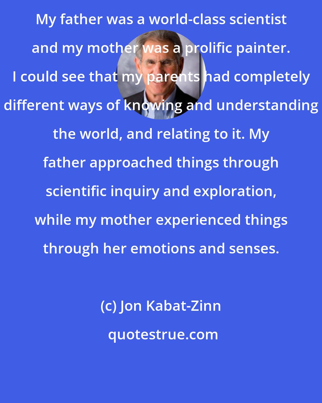 Jon Kabat-Zinn: My father was a world-class scientist and my mother was a prolific painter. I could see that my parents had completely different ways of knowing and understanding the world, and relating to it. My father approached things through scientific inquiry and exploration, while my mother experienced things through her emotions and senses.