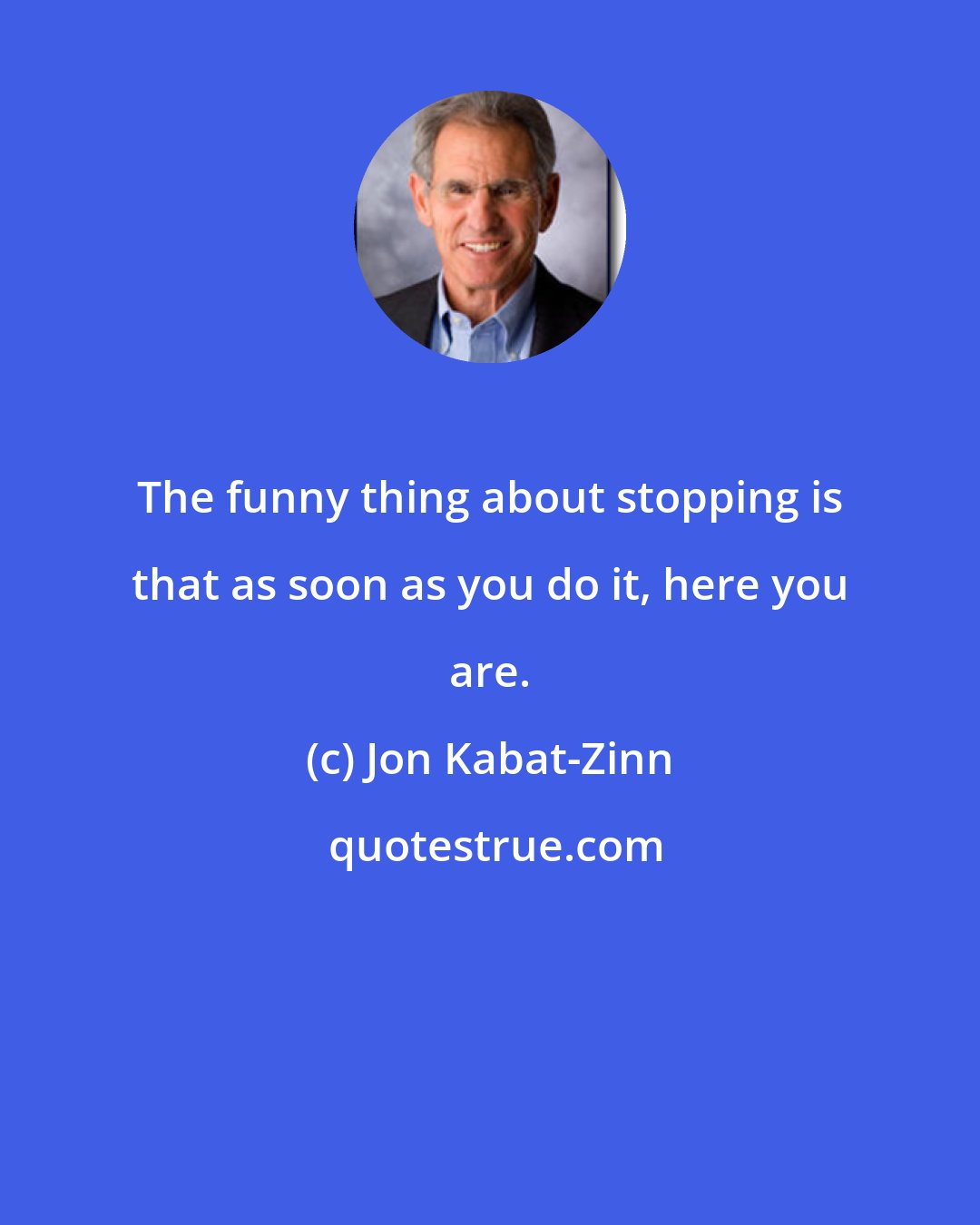 Jon Kabat-Zinn: The funny thing about stopping is that as soon as you do it, here you are.