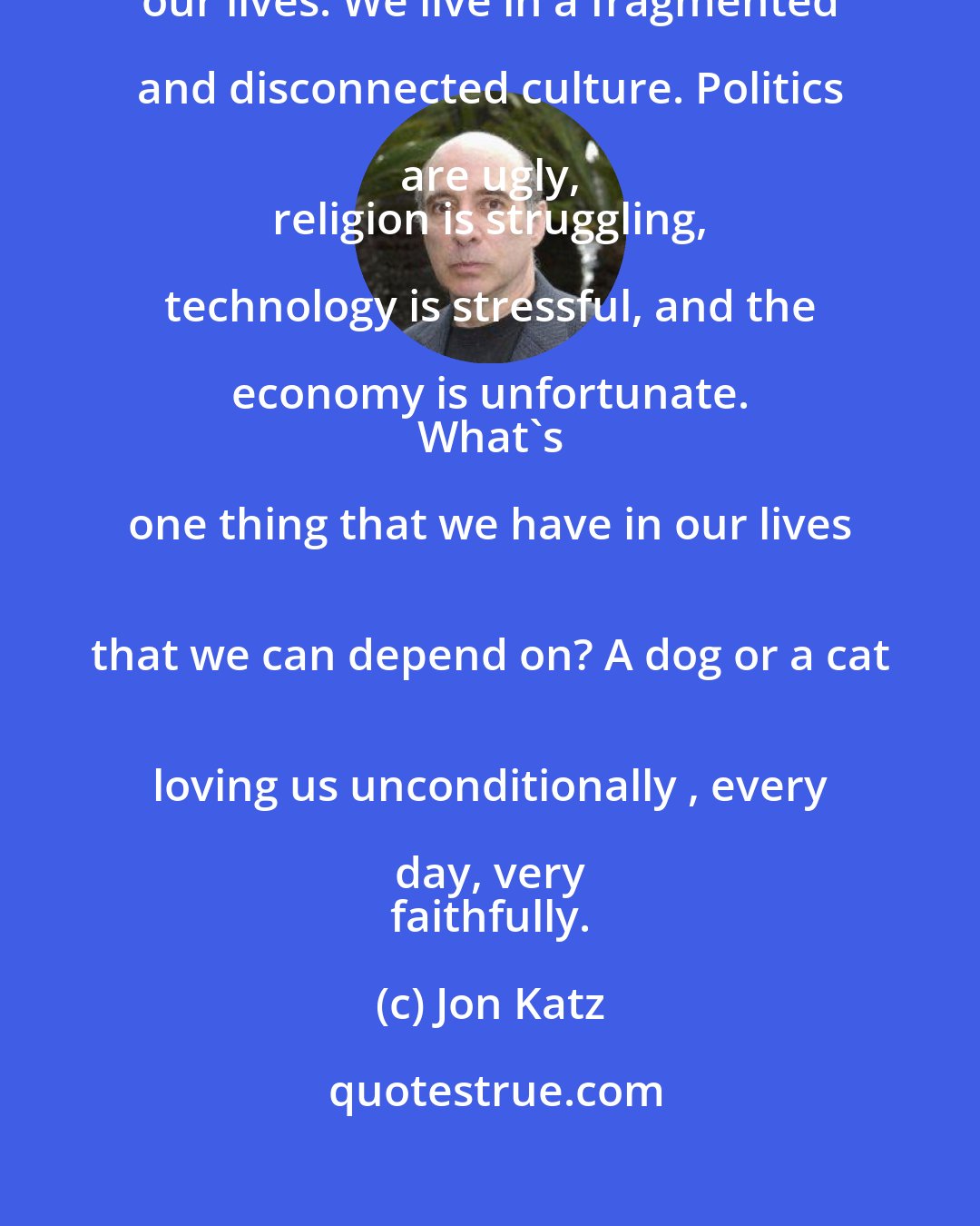 Jon Katz: Animals have come to mean so much in 
 our lives. We live in a fragmented and disconnected culture. Politics are ugly, 
 religion is struggling, technology is stressful, and the economy is unfortunate. 
 What's one thing that we have in our lives 
 that we can depend on? A dog or a cat 
 loving us unconditionally , every day, very 
 faithfully.