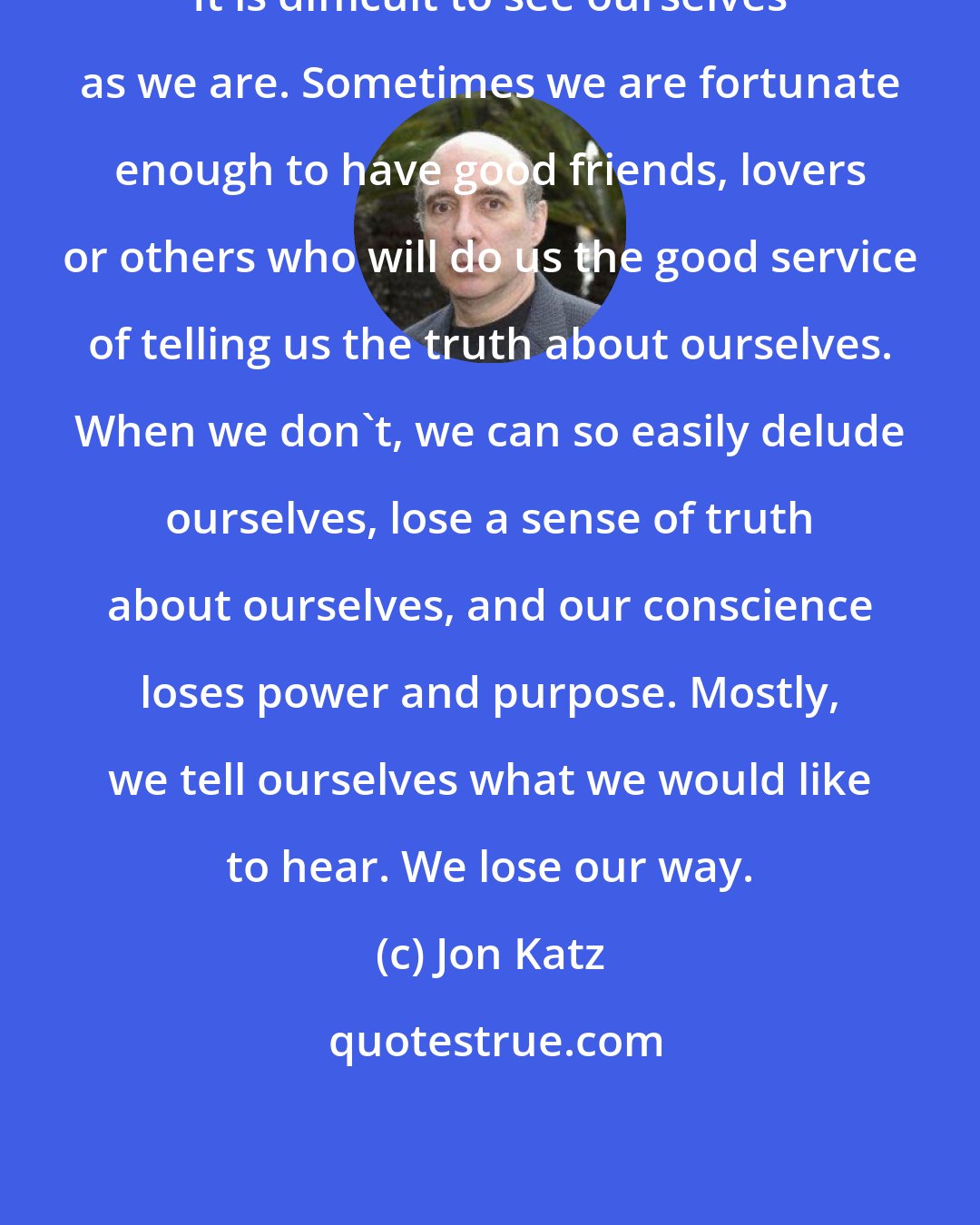 Jon Katz: It is difficult to see ourselves as we are. Sometimes we are fortunate enough to have good friends, lovers or others who will do us the good service of telling us the truth about ourselves. When we don't, we can so easily delude ourselves, lose a sense of truth about ourselves, and our conscience loses power and purpose. Mostly, we tell ourselves what we would like to hear. We lose our way.