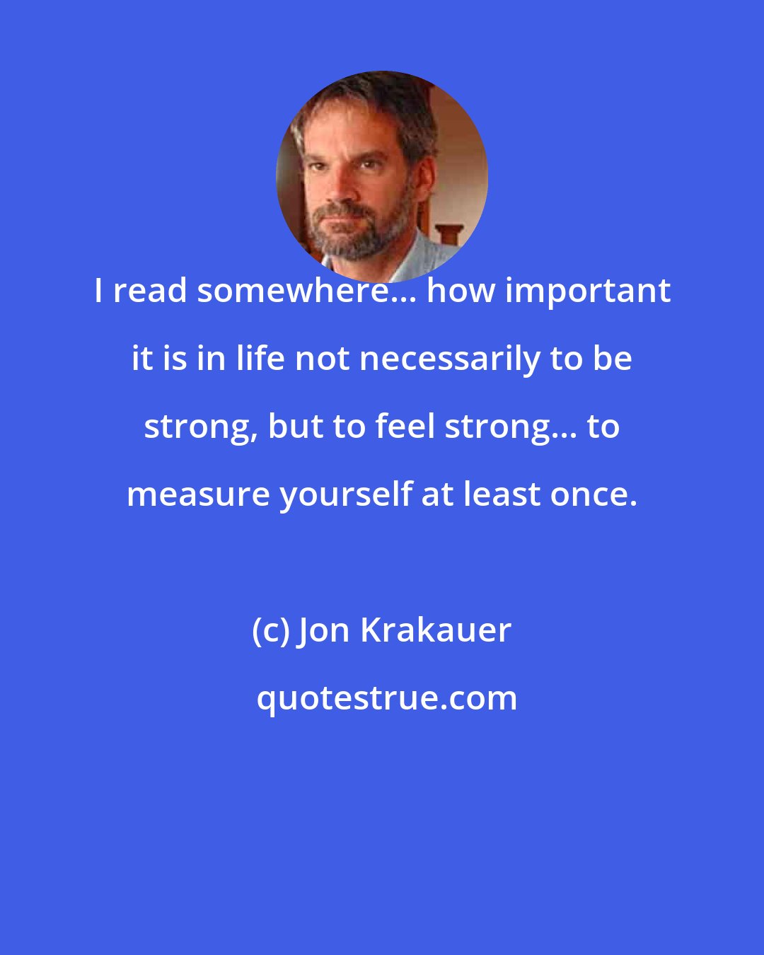 Jon Krakauer: I read somewhere... how important it is in life not necessarily to be strong, but to feel strong... to measure yourself at least once.