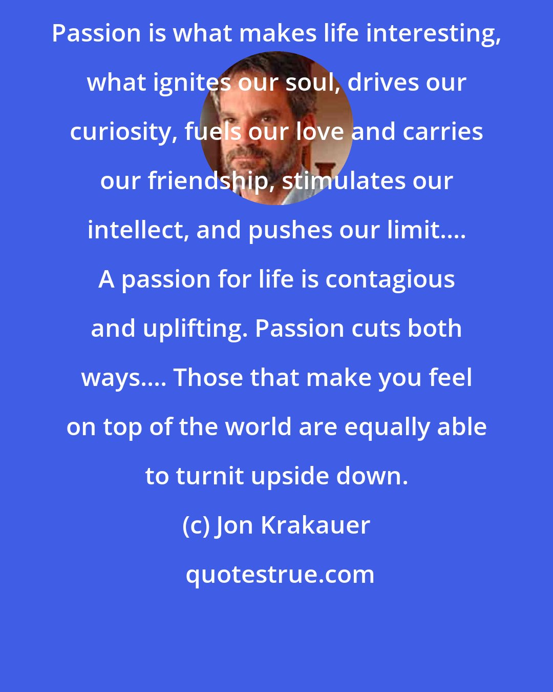 Jon Krakauer: Passion is what makes life interesting, what ignites our soul, drives our curiosity, fuels our love and carries our friendship, stimulates our intellect, and pushes our limit.... A passion for life is contagious and uplifting. Passion cuts both ways.... Those that make you feel on top of the world are equally able to turnit upside down.