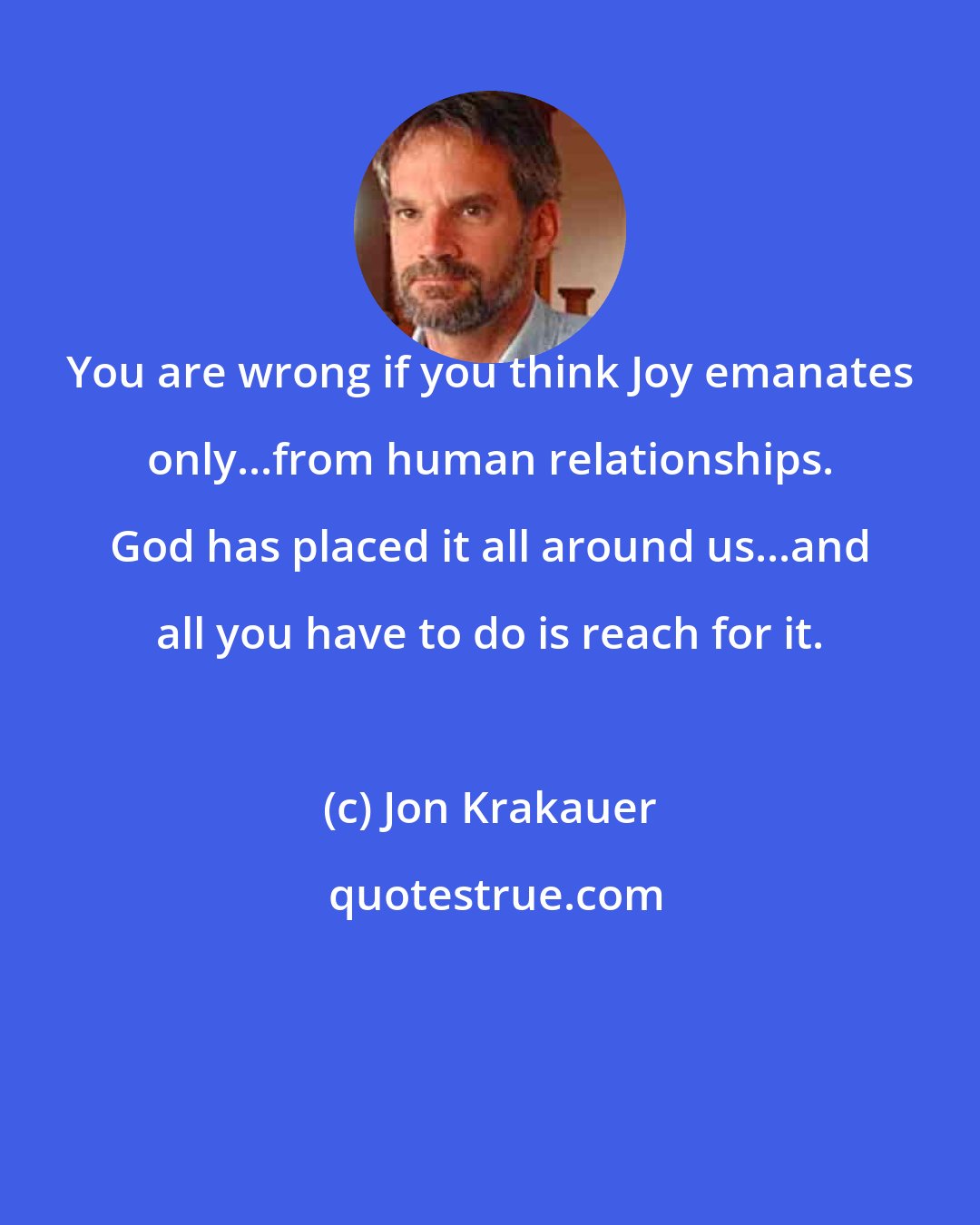 Jon Krakauer: You are wrong if you think Joy emanates only...from human relationships. God has placed it all around us...and all you have to do is reach for it.